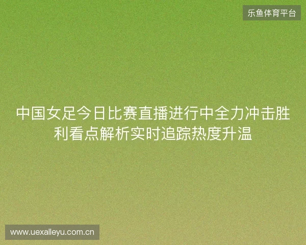 中国女足今日比赛直播进行中全力冲击胜利看点解析实时追踪热度升温