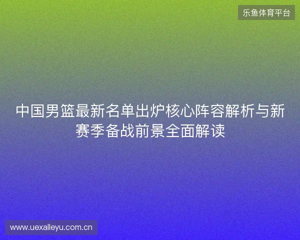 中国男篮最新名单出炉核心阵容解析与新赛季备战前景全面解读 中国男篮最新名单出炉核心阵容解析与新赛季备战前景全面解读