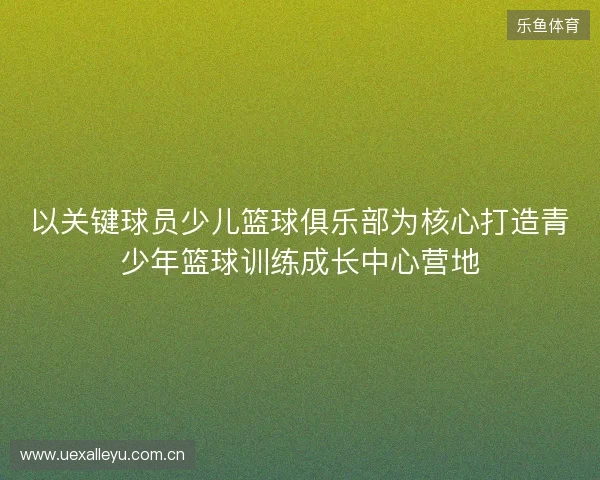 以关键球员少儿篮球俱乐部为核心打造青少年篮球训练成长中心营地