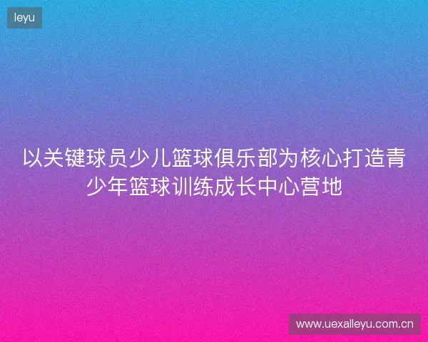 以关键球员少儿篮球俱乐部为核心打造青少年篮球训练成长中心营地 以关键球员少儿篮球俱乐部为核心打造青少年篮球训练成长中心营地