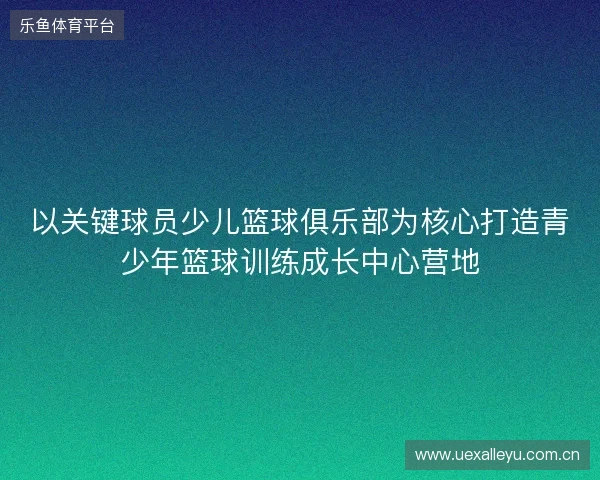 以关键球员少儿篮球俱乐部为核心打造青少年篮球训练成长中心营地 以关键球员少儿篮球俱乐部为核心打造青少年篮球训练成长中心营地
