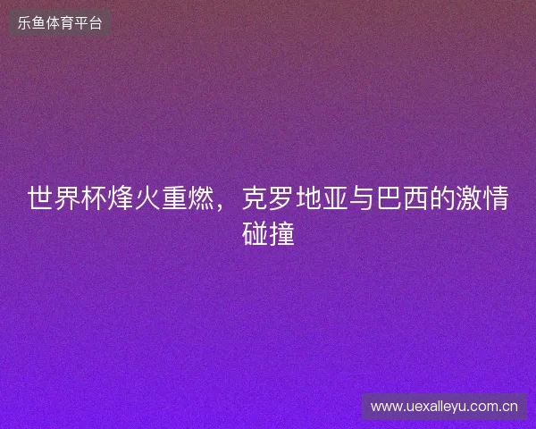 世界杯烽火重燃，克罗地亚与巴西的激情碰撞