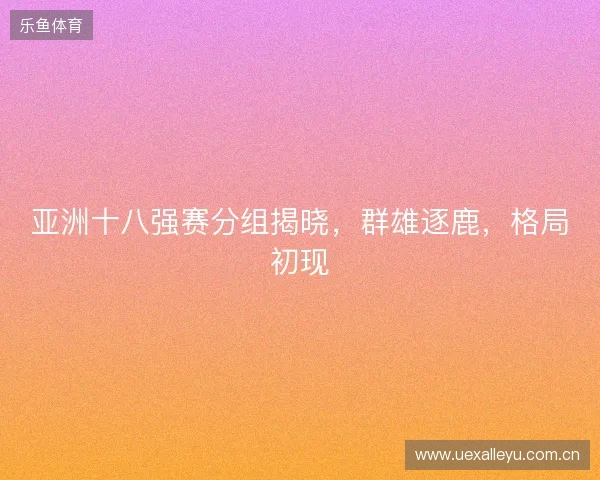 亚洲十八强赛分组揭晓，群雄逐鹿，格局初现