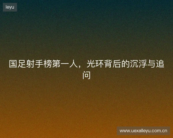 国足射手榜第一人，光环背后的沉浮与追问